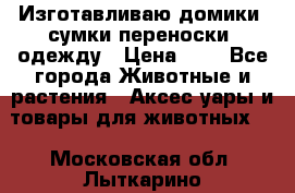 Изготавливаю домики, сумки-переноски, одежду › Цена ­ 1 - Все города Животные и растения » Аксесcуары и товары для животных   . Московская обл.,Лыткарино г.